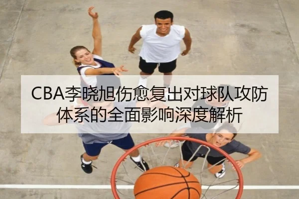 CBA李晓旭伤愈复出对球队攻防体系的全面影响深度解析